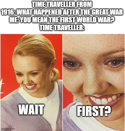 WAIT WHAT? | TIME TRAVELLER FROM 1916: WHAT HAPPENED AFTER THE GREAT WAR
ME: YOU MEAN THE FIRST WORLD WAR?
TIME TRAVELLER:; WAIT; FIRST? | image tagged in wait what | made w/ Imgflip meme maker