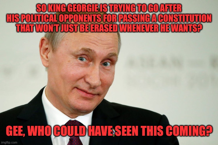 You’re the reason Article 16 exists, Georgie, so you got no one to blame but yourself | SO KING GEORGIE IS TRYING TO GO AFTER HIS POLITICAL OPPONENTS FOR PASSING A CONSTITUTION THAT WON’T JUST BE ERASED WHENEVER HE WANTS? GEE, WHO COULD HAVE SEEN THIS COMING? | image tagged in sarcastic putin | made w/ Imgflip meme maker