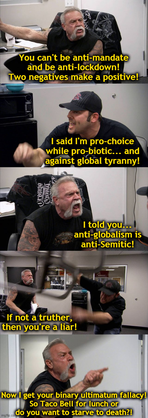 You can't be... | You can't be anti-mandate
and be anti-lockdown!
Two negatives make a positive! I said I'm pro-choice
while pro-biotic... and
against global tyranny! I told you...
anti-globalism is
anti-Semitic! If not a truther,
then you're a liar! Now I get your binary ultimatum fallacy!
So Taco Bell for lunch or
do you want to starve to death?! | image tagged in memes,american chopper argument,mandate,lockdown,globalism,truth | made w/ Imgflip meme maker