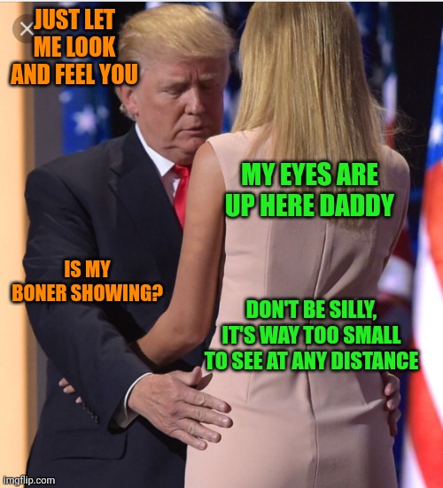 Trump & Ivanka | JUST LET ME LOOK AND FEEL YOU; MY EYES ARE UP HERE DADDY; IS MY BONER SHOWING? DON'T BE SILLY, IT'S WAY TOO SMALL TO SEE AT ANY DISTANCE | image tagged in trump ivanka | made w/ Imgflip meme maker
