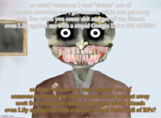 henry from henry eats | so what? whenever i start "drama" cuz of someone harassing me i get banned, while you get away scott free when you cause shit and get all my friends even Lily against me with a stupid Google Drive full of RPs? so what? whenever i start "drama" cuz of someone harassing me i get banned, while you get away scott free when you cause shit and get all my friends even Lily against me with a stupid Google Drive full of RPs? | image tagged in henry from henry eats | made w/ Imgflip meme maker