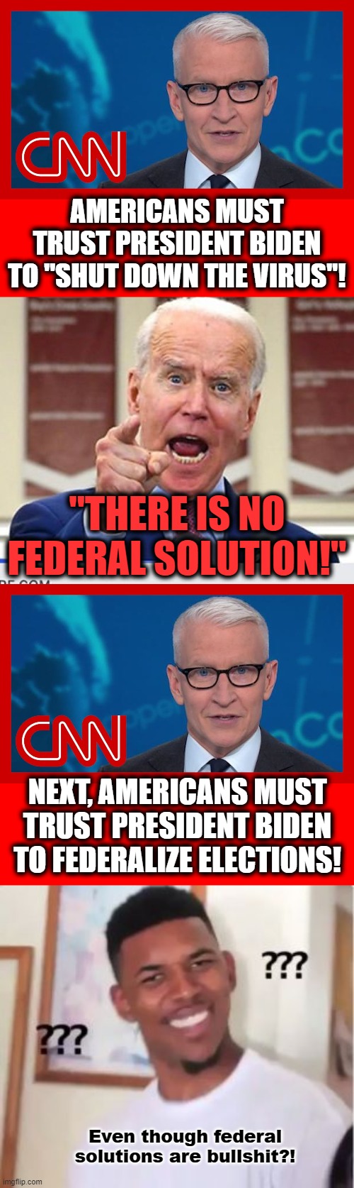 AMERICANS MUST TRUST PRESIDENT BIDEN TO "SHUT DOWN THE VIRUS"! "THERE IS NO FEDERAL SOLUTION!"; NEXT, AMERICANS MUST TRUST PRESIDENT BIDEN TO FEDERALIZE ELECTIONS! Even though federal solutions are bullshit?! | image tagged in joe biden no malarkey,nick young,no federal solution,cnn fake news,elections,election reform | made w/ Imgflip meme maker