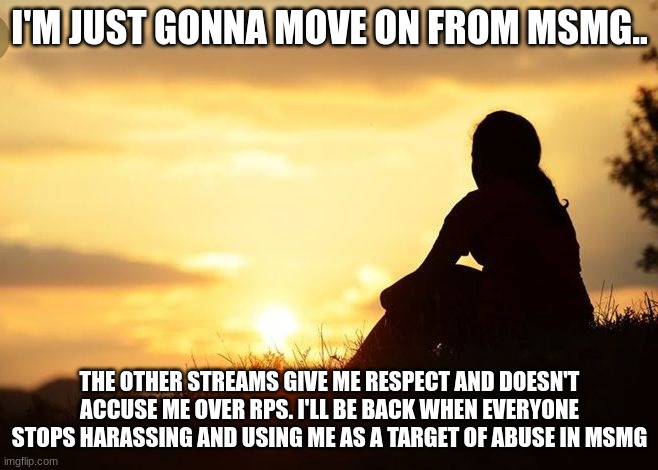 MSMG lost a follower | I'M JUST GONNA MOVE ON FROM MSMG.. THE OTHER STREAMS GIVE ME RESPECT AND DOESN'T ACCUSE ME OVER RPS. I'LL BE BACK WHEN EVERYONE STOPS HARASSING AND USING ME AS A TARGET OF ABUSE IN MSMG | image tagged in positive motivation in life | made w/ Imgflip meme maker