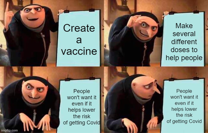 Sad but true. | Create a vaccine; Make several different doses to help people; People won't want it even if it helps lower the risk of getting Covid; People won't want it even if it helps lower the risk of getting Covid | image tagged in memes,gru's plan,covid-19,vaccines,truth hurts | made w/ Imgflip meme maker