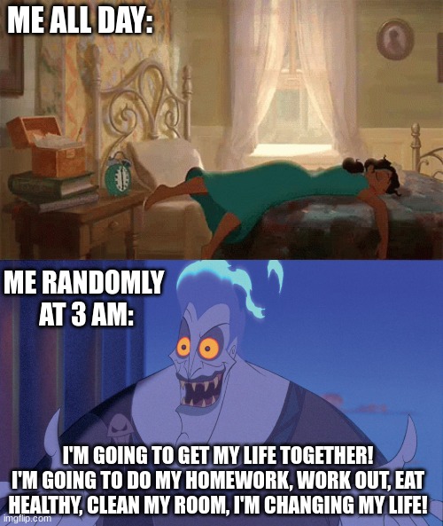 That random boost of energy be like: |  ME ALL DAY:; ME RANDOMLY 
AT 3 AM:; I'M GOING TO GET MY LIFE TOGETHER! I'M GOING TO DO MY HOMEWORK, WORK OUT, EAT HEALTHY, CLEAN MY ROOM, I'M CHANGING MY LIFE! | image tagged in princess and the frog,hercules,disney,lazy,3 am,change | made w/ Imgflip meme maker