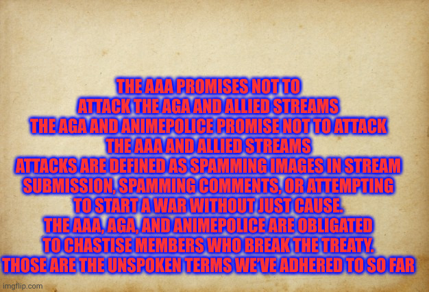 me and fak u have got the treaty down | THE AAA PROMISES NOT TO ATTACK THE AGA AND ALLIED STREAMS
THE AGA AND ANIMEPOLICE PROMISE NOT TO ATTACK THE AAA AND ALLIED STREAMS
ATTACKS ARE DEFINED AS SPAMMING IMAGES IN STREAM SUBMISSION, SPAMMING COMMENTS, OR ATTEMPTING TO START A WAR WITHOUT JUST CAUSE.
THE AAA, AGA, AND ANIMEPOLICE ARE OBLIGATED TO CHASTISE MEMBERS WHO BREAK THE TREATY.
THOSE ARE THE UNSPOKEN TERMS WE’VE ADHERED TO SO FAR | image tagged in treaty paper | made w/ Imgflip meme maker