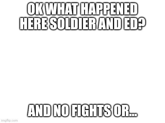 DlvvldmscozlNxlc | OK WHAT HAPPENED HERE SOLDIER AND ED? AND NO FIGHTS OR... | image tagged in blank white template | made w/ Imgflip meme maker