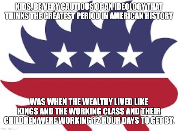 Libertarianism is a scam (unless it’s libertarian socialism/communism) |  KIDS, BE VERY CAUTIOUS OF AN IDEOLOGY THAT THINKS THE GREATEST PERIOD IN AMERICAN HISTORY; WAS WHEN THE WEALTHY LIVED LIKE KINGS AND THE WORKING CLASS AND THEIR CHILDREN WERE WORKING 12 HOUR DAYS TO GET BY. | image tagged in libertarian,libertarians,libertarianism,capitalism,free market,gilded age | made w/ Imgflip meme maker