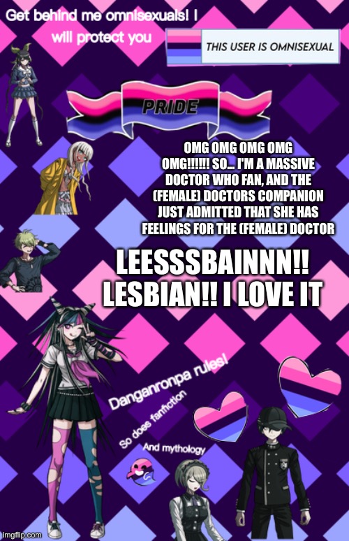 Sorry sorry! I'M SO HAPPY!! I'M EXPLODING!! EEEEEEEEEE | OMG OMG OMG OMG OMG!!!!!! SO... I'M A MASSIVE DOCTOR WHO FAN, AND THE (FEMALE) DOCTORS COMPANION JUST ADMITTED THAT SHE HAS FEELINGS FOR THE (FEMALE) DOCTOR; LEESSSBAINNN!! LESBIAN!! I LOVE IT | image tagged in danganronpa temp | made w/ Imgflip meme maker