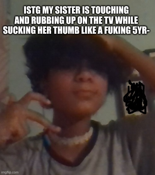 i. hate. her. so. much. | ISTG MY SISTER IS TOUCHING AND RUBBING UP ON THE TV WHILE SUCKING HER THUMB LIKE A FUKING 5YR- | image tagged in i didnt even look this good for chuck e cheese why 3am | made w/ Imgflip meme maker