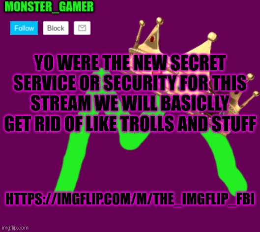 Monster_Gamer announcement template 3.0 | YO WERE THE NEW SECRET SERVICE OR SECURITY FOR THIS STREAM WE WILL BASICLLY GET RID OF LIKE TROLLS AND STUFF; HTTPS://IMGFLIP.COM/M/THE_IMGFLIP_FBI | image tagged in monster_gamer announcement template 3 0 | made w/ Imgflip meme maker