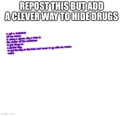 Blank White Template | 1. get a container of ice cream. 
2. using a spoon, dig a hole in the center of the container. 
3. put drugs in a plastic bag. 
4. put the bag in the hole and cover it up with ice cream.
-ac1d; REPOST THIS BUT ADD A CLEVER WAY TO HIDE DRUGS | image tagged in blank white template | made w/ Imgflip meme maker