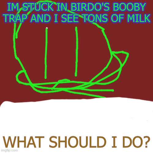 Blank Transparent Square | IM STUCK IN BIRDO'S BOOBY TRAP AND I SEE TONS OF MILK; WHAT SHOULD I DO? | image tagged in memes,blank transparent square | made w/ Imgflip meme maker