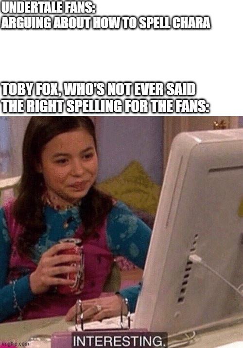 The right spelling of Chara | UNDERTALE FANS: 
ARGUING ABOUT HOW TO SPELL CHARA; TOBY FOX, WHO'S NOT EVER SAID THE RIGHT SPELLING FOR THE FANS: | image tagged in icarly interesting,undertale,undertale chara,chara | made w/ Imgflip meme maker