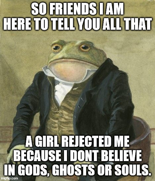 Gentleman frog | SO FRIENDS I AM HERE TO TELL YOU ALL THAT; A GIRL REJECTED ME BECAUSE I DONT BELIEVE IN GODS, GHOSTS OR SOULS. | image tagged in gentleman frog | made w/ Imgflip meme maker