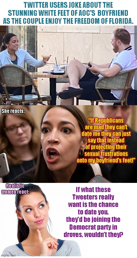 AOC maintains she's all that and a bag of chips | TWITTER USERS JOKE ABOUT THE STUNNING WHITE FEET OF AOC'S  BOYFRIEND AS THE COUPLE ENJOY THE FREEDOM OF FLORIDA. She reacts:; “If Republicans are mad they can’t date me they can just say that instead of projecting their sexual frustrations onto my boyfriend’s feet!"; If what these Tweeters really want is the chance to date you, they'd be joining the Democrat party in droves, wouldn't they? Realistic women react: | image tagged in crazy aoc,alexandria ocasio-cortez,ego,vanity,aoc vacations in free state of florida,youre not all that and a bag of chips | made w/ Imgflip meme maker