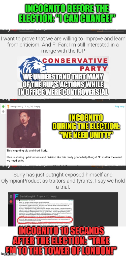 Some things never change. And when I say things? I mean Incognito | INCOGNITO BEFORE THE ELECTION: "I CAN CHANGE!"; INCOGNITO DURING THE ELECTION: "WE NEED UNITY!"; INCOGNITO 10 SECANDS AFTER THE ELECTION: "TAKE EM TO THE TOWER OF LONDON!" | image tagged in what we have here,is a failure to communicate,some men you cant reach,thats how he wants it,well he gets it | made w/ Imgflip meme maker