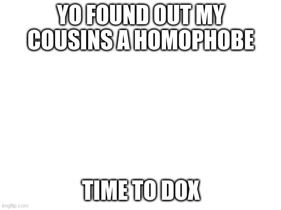 its time to dox | YO FOUND OUT MY COUSINS A HOMOPHOBE; TIME TO DOX | image tagged in blank white template | made w/ Imgflip meme maker