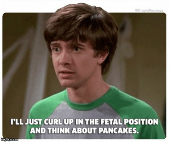 I'LL JUST CURL UP IN THE FETAL POSITION AND THINK ABOUT PANCAKES | image tagged in i'll just curl up in the fetal position and think about pancakes | made w/ Imgflip meme maker