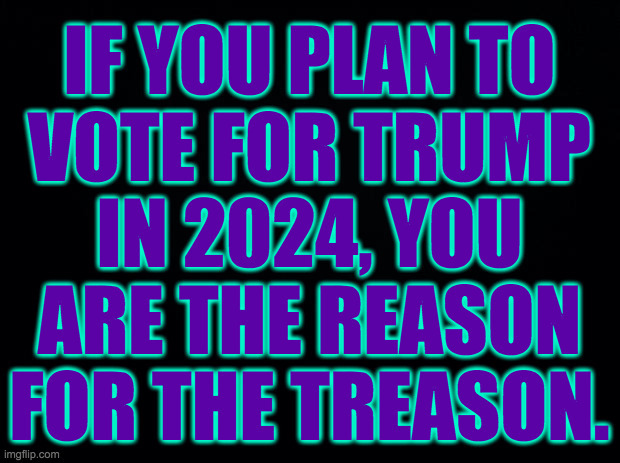 Not the only reason, but an important one. | IF YOU PLAN TO
VOTE FOR TRUMP
IN 2024, YOU
ARE THE REASON
FOR THE TREASON. | image tagged in memes,trump,treason,2024 election,get a clue | made w/ Imgflip meme maker