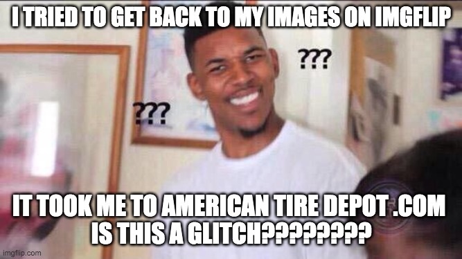 .______________________________________. this....is the strangest glitch I've encountered | I TRIED TO GET BACK TO MY IMAGES ON IMGFLIP; IT TOOK ME TO AMERICAN TIRE DEPOT .COM 
IS THIS A GLITCH???????? | image tagged in black guy confused,tires,american,glitch | made w/ Imgflip meme maker
