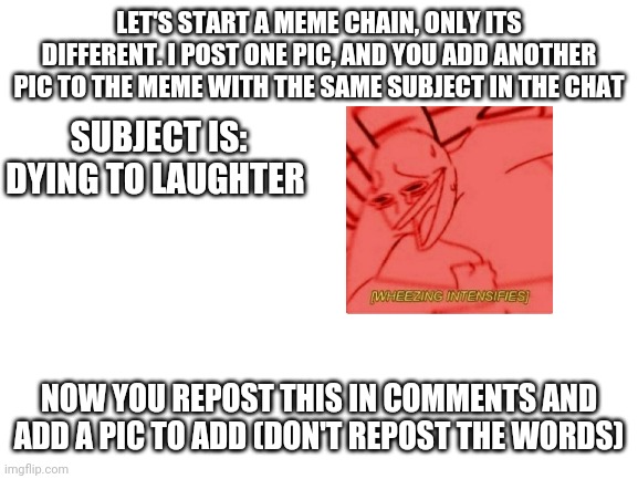 Different chain | LET'S START A MEME CHAIN, ONLY ITS DIFFERENT. I POST ONE PIC, AND YOU ADD ANOTHER PIC TO THE MEME WITH THE SAME SUBJECT IN THE CHAT; SUBJECT IS: DYING TO LAUGHTER; NOW YOU REPOST THIS IN COMMENTS AND ADD A PIC TO ADD (DON'T REPOST THE WORDS) | image tagged in blank white template,chain,new chain | made w/ Imgflip meme maker