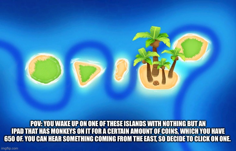 Btd6 rp, joke ocs are allowed but OP ones aren’t and you cannot just fly away or teleport, and if you leave the rp ends. | POV: YOU WAKE UP ON ONE OF THESE ISLANDS WITH NOTHING BUT AN IPAD THAT HAS MONKEYS ON IT FOR A CERTAIN AMOUNT OF COINS, WHICH YOU HAVE 650 OF. YOU CAN HEAR SOMETHING COMING FROM THE EAST, SO DECIDE TO CLICK ON ONE. | made w/ Imgflip meme maker