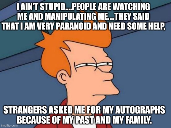 Futurama Fry Meme | I AIN’T STUPID....PEOPLE ARE WATCHING ME AND MANIPULATING ME....THEY SAID THAT I AM VERY PARANOID AND NEED SOME HELP, STRANGERS ASKED ME FOR MY AUTOGRAPHS BECAUSE OF MY PAST AND MY FAMILY. | image tagged in memes,futurama fry,manipulation,family,history | made w/ Imgflip meme maker