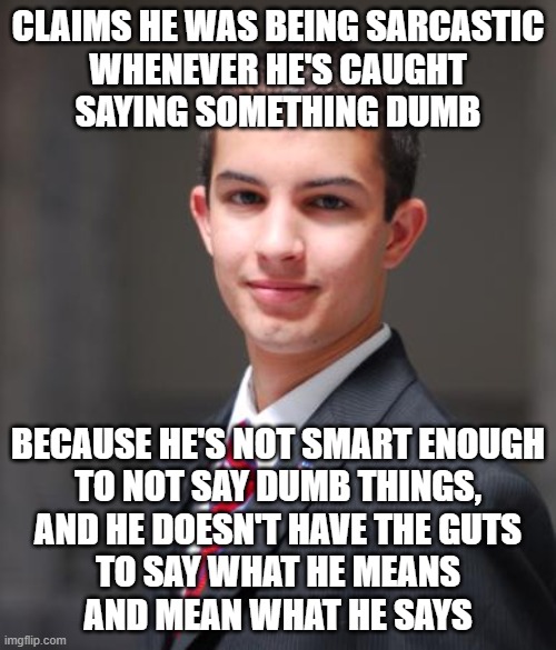 When You Don't Understand The Difference Between Sarcasm And Not Being Able To Admit When You Made A Mistake | CLAIMS HE WAS BEING SARCASTIC
WHENEVER HE'S CAUGHT
SAYING SOMETHING DUMB; BECAUSE HE'S NOT SMART ENOUGH
TO NOT SAY DUMB THINGS,
AND HE DOESN'T HAVE THE GUTS
TO SAY WHAT HE MEANS
AND MEAN WHAT HE SAYS | image tagged in college conservative,sarcasm,mistakes,very poor choice of words,indecisive,weak | made w/ Imgflip meme maker