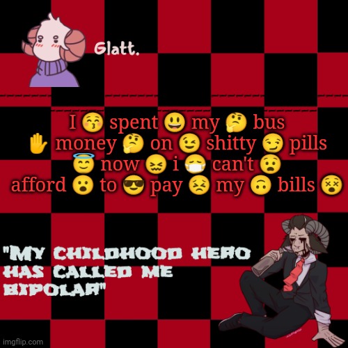 I ? spent ? my ? bus ✋ money ? on ? shitty ? pills ? now ? i ? can't ? afford ? to ? pay ? my ? bills ? | I 😚 spent 😃 my 🤔 bus ✋ money 🤔 on 😉 shitty 😏 pills 😇 now 😖 i 😷 can't 😧 afford 😮 to 😎 pay 😣 my 🙃 bills 😵; I 😚 spent 😃 my 🤔 bus ✋ money 🤔 on 😉 shitty 😏 pills 😇 now 😖 i 😷 can't 😧 afford 😮 to 😎 pay 😣 my 🙃 bills 😵 | image tagged in tis the season to be like me falallaaa llalaa | made w/ Imgflip meme maker