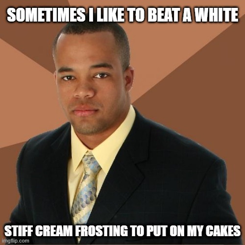 Baking | SOMETIMES I LIKE TO BEAT A WHITE; STIFF CREAM FROSTING TO PUT ON MY CAKES | image tagged in successful black guy | made w/ Imgflip meme maker