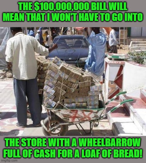 Wheelbarrow money | THE $100,000,000 BILL WILL MEAN THAT I WON'T HAVE TO GO INTO THE STORE WITH A WHEELBARROW FULL OF CASH FOR A LOAF OF BREAD! | image tagged in wheelbarrow money | made w/ Imgflip meme maker