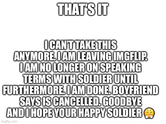 Done. | I CAN’T TAKE THIS ANYMORE. I AM LEAVING IMGFLIP. I AM NO LONGER ON SPEAKING TERMS WITH SOLDIER UNTIL FURTHERMORE. I AM DONE. BOYFRIEND SAYS IS CANCELLED. GOODBYE AND I HOPE YOUR HAPPY SOLDIER 😤; THAT’S IT | image tagged in blank white template | made w/ Imgflip meme maker