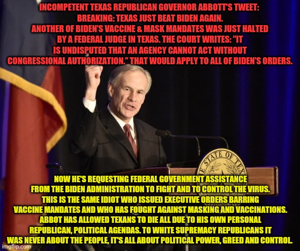 Greg Abbott, Texas Murderer-in-Chief | INCOMPETENT TEXAS REPUBLICAN GOVERNOR ABBOTT'S TWEET: 
BREAKING: TEXAS JUST BEAT BIDEN AGAIN. ANOTHER OF BIDEN’S VACCINE & MASK MANDATES WAS JUST HALTED BY A FEDERAL JUDGE IN TEXAS. THE COURT WRITES: “IT IS UNDISPUTED THAT AN AGENCY CANNOT ACT WITHOUT CONGRESSIONAL AUTHORIZATION.” THAT WOULD APPLY TO ALL OF BIDEN’S ORDERS. NOW HE'S REQUESTING FEDERAL GOVERNMENT ASSISTANCE FROM THE BIDEN ADMINISTRATION TO FIGHT AND TO CONTROL THE VIRUS. THIS IS THE SAME IDIOT WHO ISSUED EXECUTIVE ORDERS BARRING VACCINE MANDATES AND WHO HAS FOUGHT AGAINST MASKING AND VACCINATIONS. ABBOT HAS ALLOWED TEXANS TO DIE ALL DUE TO HIS OWN PERSONAL REPUBLICAN, POLITICAL AGENDAS. TO WHITE SUPREMACY REPUBLICANS IT WAS NEVER ABOUT THE PEOPLE, IT'S ALL ABOUT POLITICAL POWER, GREED AND CONTROL. | image tagged in greg abbott texas murderer-in-chief | made w/ Imgflip meme maker