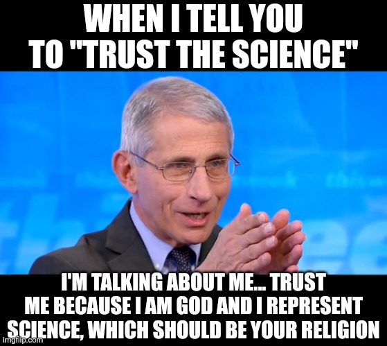 Imagine a man who thinks he's never wrong because he believes he IS science. And science is the left's religion. | WHEN I TELL YOU TO "TRUST THE SCIENCE"; I'M TALKING ABOUT ME... TRUST ME BECAUSE I AM GOD AND I REPRESENT SCIENCE, WHICH SHOULD BE YOUR RELIGION | image tagged in dr fauci 2020,dr fauci,science,fake news | made w/ Imgflip meme maker