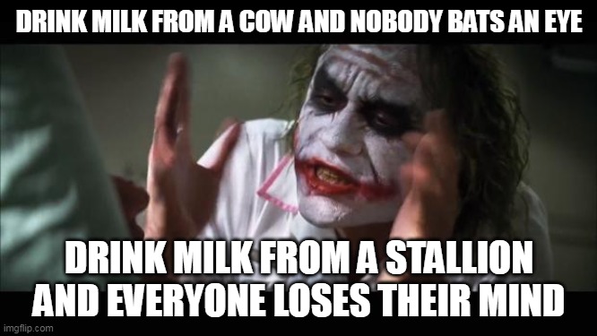 And everybody loses their minds | DRINK MILK FROM A COW AND NOBODY BATS AN EYE; DRINK MILK FROM A STALLION AND EVERYONE LOSES THEIR MIND | image tagged in memes,and everybody loses their minds | made w/ Imgflip meme maker