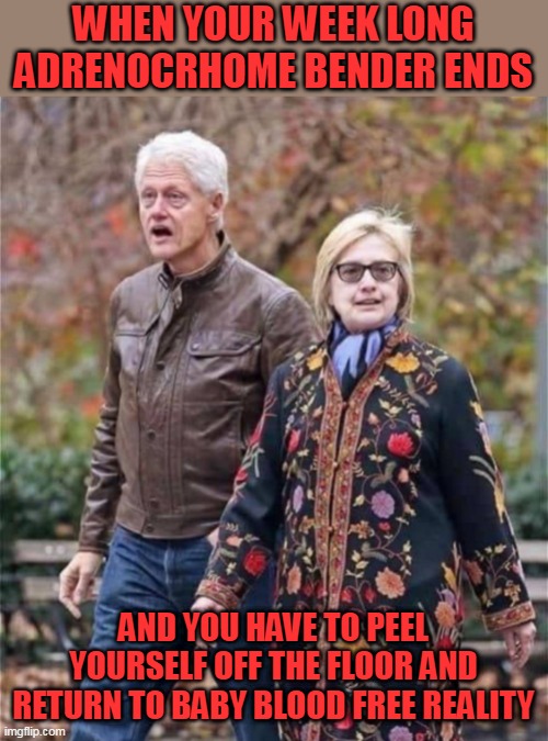 Bill and Hillary Clinton On Drugs |  WHEN YOUR WEEK LONG ADRENOCRHOME BENDER ENDS; AND YOU HAVE TO PEEL YOURSELF OFF THE FLOOR AND RETURN TO BABY BLOOD FREE REALITY | image tagged in bill and hillary clinton on drugs,bill clinton,hillary clinton,clintons,adrenochrome,the clintons | made w/ Imgflip meme maker