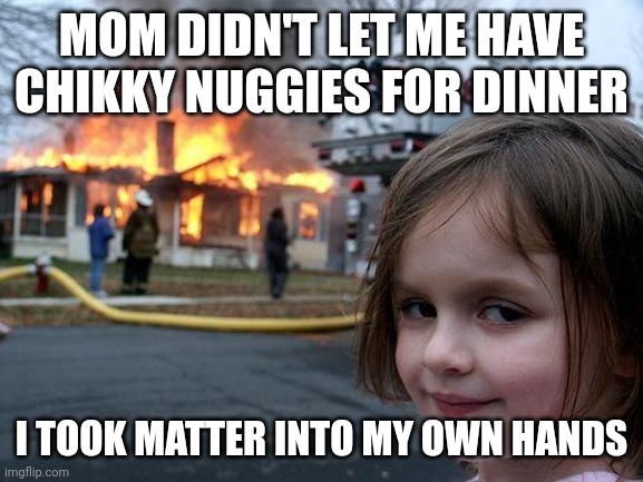 Disaster Girl Meme | MOM DIDN'T LET ME HAVE CHIKKY NUGGIES FOR DINNER; I TOOK MATTER INTO MY OWN HANDS | image tagged in memes,disaster girl | made w/ Imgflip meme maker