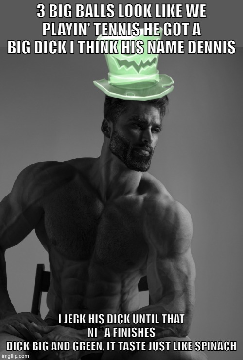 Why yes, scary hat is my best friend | 3 BIG BALLS LOOK LIKE WE PLAYIN' TENNIS HE GOT A BIG DICK I THINK HIS NAME DENNIS; I JERK HIS DICK UNTIL THAT NI**A FINISHES
DICK BIG AND GREEN, IT TASTE JUST LIKE SPINACH | image tagged in why yes scary hat is my best friend | made w/ Imgflip meme maker