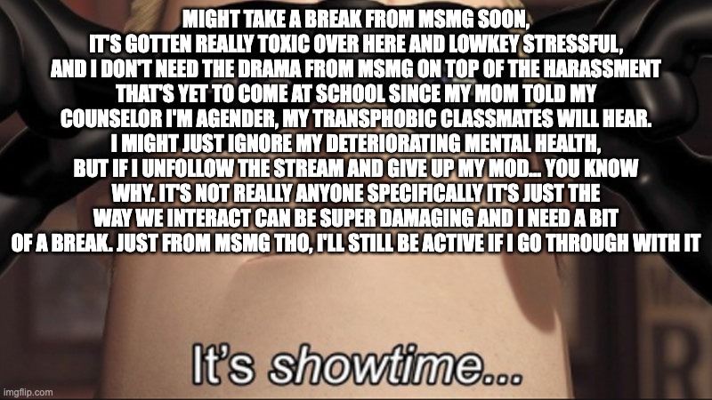 It's showtime | MIGHT TAKE A BREAK FROM MSMG SOON, IT'S GOTTEN REALLY TOXIC OVER HERE AND LOWKEY STRESSFUL, AND I DON'T NEED THE DRAMA FROM MSMG ON TOP OF THE HARASSMENT THAT'S YET TO COME AT SCHOOL SINCE MY MOM TOLD MY COUNSELOR I'M AGENDER, MY TRANSPHOBIC CLASSMATES WILL HEAR. I MIGHT JUST IGNORE MY DETERIORATING MENTAL HEALTH, BUT IF I UNFOLLOW THE STREAM AND GIVE UP MY MOD... YOU KNOW WHY. IT'S NOT REALLY ANYONE SPECIFICALLY IT'S JUST THE WAY WE INTERACT CAN BE SUPER DAMAGING AND I NEED A BIT OF A BREAK. JUST FROM MSMG THO, I'LL STILL BE ACTIVE IF I GO THROUGH WITH IT | image tagged in it's showtime | made w/ Imgflip meme maker