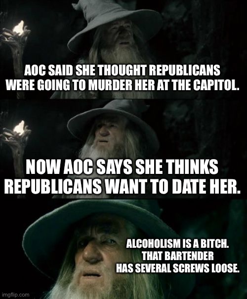 AOC is a crazy alcohol chick | AOC SAID SHE THOUGHT REPUBLICANS WERE GOING TO MURDER HER AT THE CAPITOL. NOW AOC SAYS SHE THINKS REPUBLICANS WANT TO DATE HER. ALCOHOLISM IS A BITCH.
THAT BARTENDER HAS SEVERAL SCREWS LOOSE. | image tagged in memes,confused gandalf,crazy aoc,alcoholic,republicans,liberal logic | made w/ Imgflip meme maker