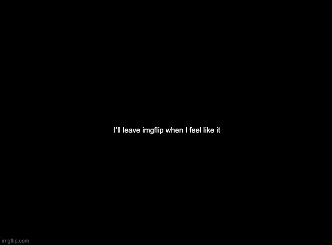 MIGHT TAKE A BREAK FROM MSMG SOON, IT'S GOTTEN REALLY TOXIC OVER HERE AND LOWKEY STRESSFUL, AND I DON'T NEED THE DRAMA FROM MSMG | I’ll leave imgflip when I feel like it | image tagged in blank black | made w/ Imgflip meme maker