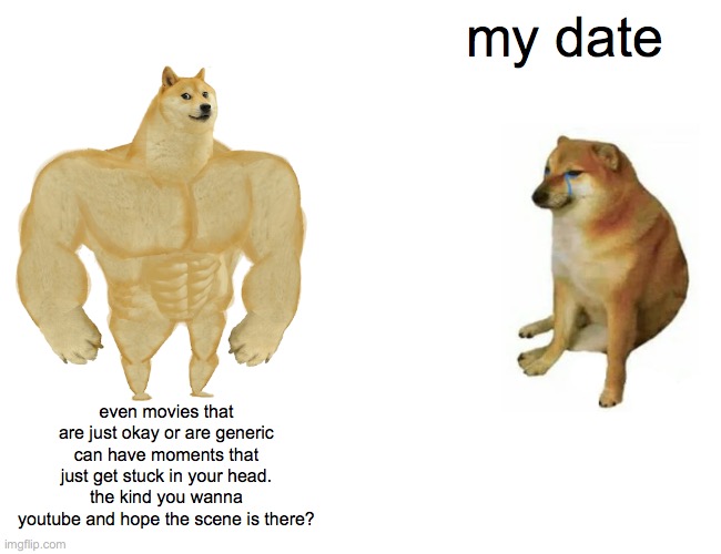 ideal date night | my date; even movies that are just okay or are generic can have moments that just get stuck in your head. the kind you wanna youtube and hope the scene is there? | image tagged in memes,buff doge vs cheems,original | made w/ Imgflip meme maker