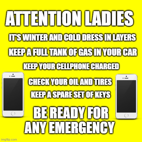 Attention Ladies |  ATTENTION LADIES; IT'S WINTER AND COLD DRESS IN LAYERS; KEEP A FULL TANK OF GAS IN YOUR CAR; KEEP YOUR CELLPHONE CHARGED; CHECK YOUR OIL AND TIRES; KEEP A SPARE SET OF KEYS; BE READY FOR ANY EMERGENCY | image tagged in ladies,safety first | made w/ Imgflip meme maker