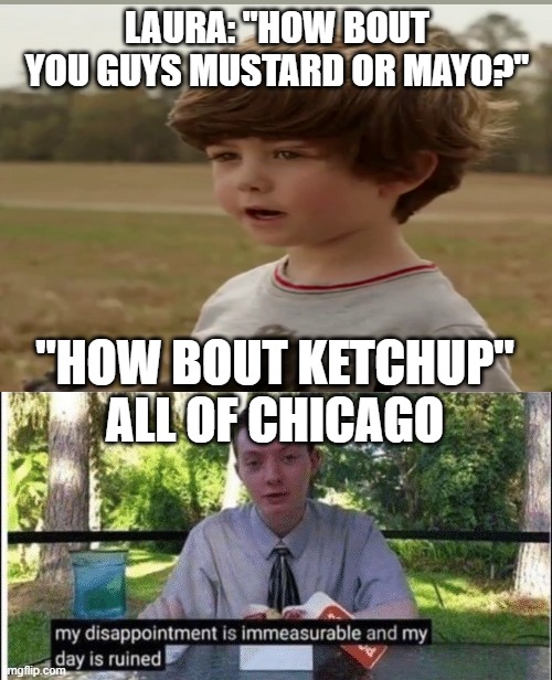 Take ur Canada dog and get outta here! | LAURA: "HOW BOUT YOU GUYS MUSTARD OR MAYO?"; "HOW BOUT KETCHUP"

ALL OF CHICAGO | image tagged in my dissapointment is immeasurable and my day is ruined | made w/ Imgflip meme maker