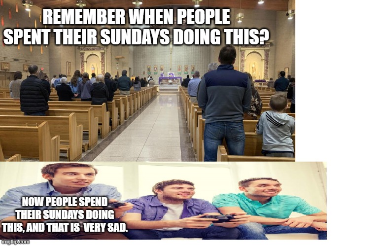 H | REMEMBER WHEN PEOPLE SPENT THEIR SUNDAYS DOING THIS? NOW PEOPLE SPEND THEIR SUNDAYS DOING THIS, AND THAT IS  VERY SAD. | image tagged in h | made w/ Imgflip meme maker