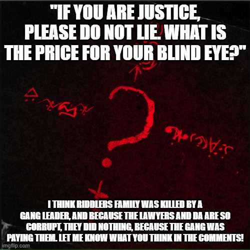 Riddle Me This | "IF YOU ARE JUSTICE, PLEASE DO NOT LIE. WHAT IS THE PRICE FOR YOUR BLIND EYE?"; I THINK RIDDLERS FAMILY WAS KILLED BY A GANG LEADER, AND BECAUSE THE LAWYERS AND DA ARE SO CORRUPT, THEY DID NOTHING, BECAUSE THE GANG WAS PAYING THEM. LET ME KNOW WHAT YOU THINK IN THE COMMENTS! | image tagged in batman | made w/ Imgflip meme maker
