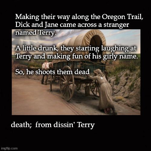 death on the Oregon Trail |  Making their way along the Oregon Trail, 
Dick and Jane came across a stranger 
named Terry.  
 
A little drunk, they starting laughing at 
Terry and making fun of his girly name.  
 
So, he shoots them dead; death;  from dissin' Terry | image tagged in oregon trail | made w/ Imgflip meme maker