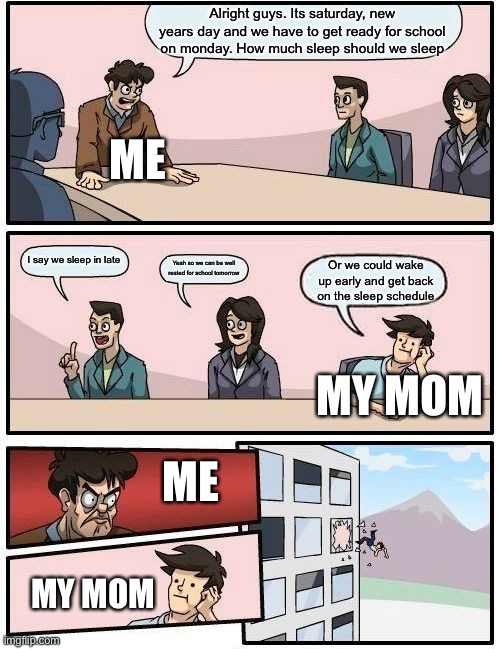 Boardroom Meeting Suggestion Meme |  Alright guys. Its saturday, new years day and we have to get ready for school on monday. How much sleep should we sleep; ME; I say we sleep in late; Yeah so we can be well rested for school tomorrow; Or we could wake up early and get back on the sleep schedule; MY MOM; ME; MY MOM | image tagged in memes,boardroom meeting suggestion | made w/ Imgflip meme maker