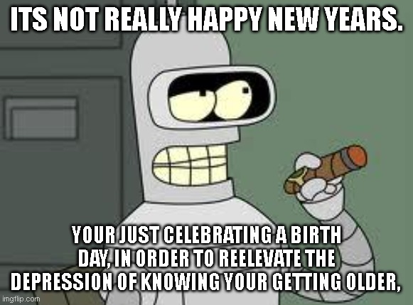 am i the only one .  hmmmm | ITS NOT REALLY HAPPY NEW YEARS. YOUR JUST CELEBRATING A BIRTH DAY, IN ORDER TO REELEVATE THE DEPRESSION OF KNOWING YOUR GETTING OLDER, | image tagged in bender,funny,memes,age,happy new year | made w/ Imgflip meme maker